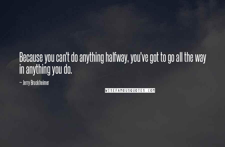 Jerry Bruckheimer Quotes: Because you can't do anything halfway, you've got to go all the way in anything you do.