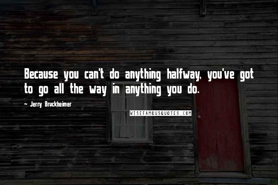 Jerry Bruckheimer Quotes: Because you can't do anything halfway, you've got to go all the way in anything you do.