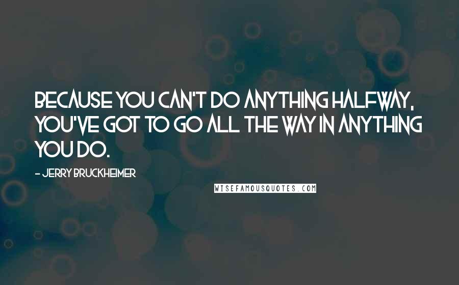 Jerry Bruckheimer Quotes: Because you can't do anything halfway, you've got to go all the way in anything you do.