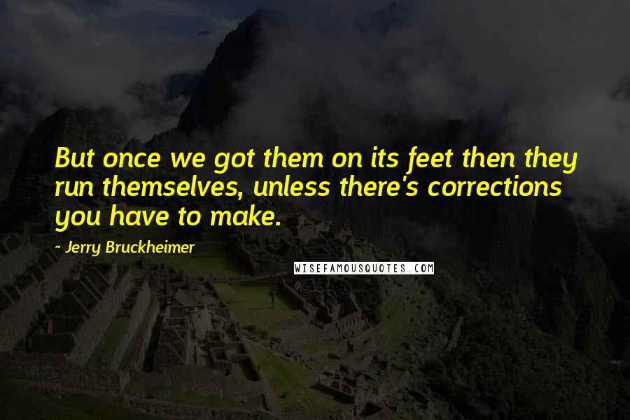 Jerry Bruckheimer Quotes: But once we got them on its feet then they run themselves, unless there's corrections you have to make.
