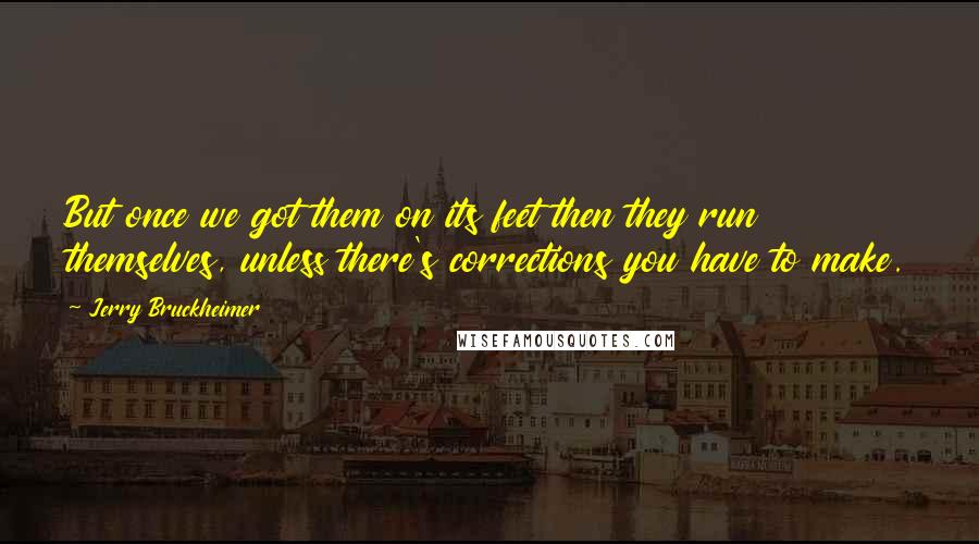 Jerry Bruckheimer Quotes: But once we got them on its feet then they run themselves, unless there's corrections you have to make.