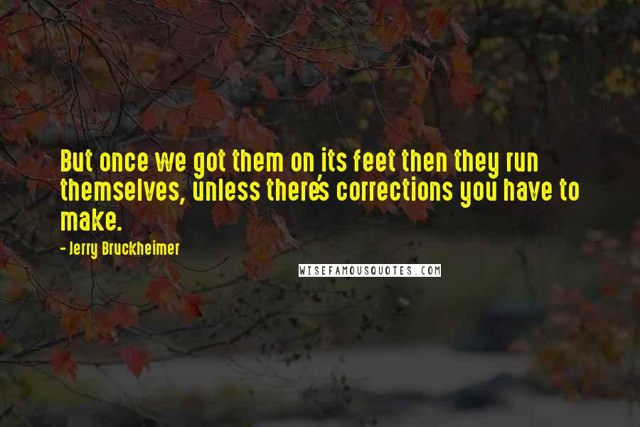 Jerry Bruckheimer Quotes: But once we got them on its feet then they run themselves, unless there's corrections you have to make.