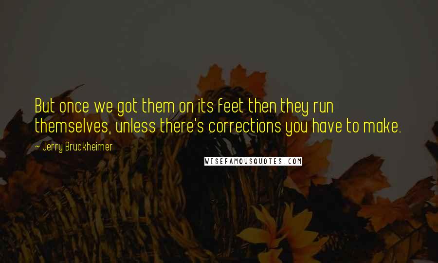 Jerry Bruckheimer Quotes: But once we got them on its feet then they run themselves, unless there's corrections you have to make.