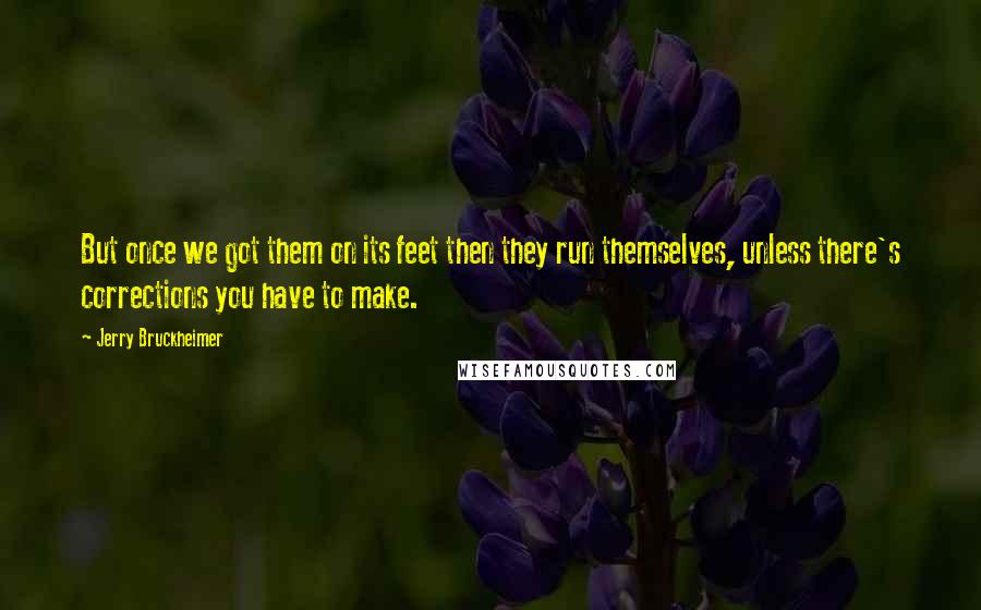 Jerry Bruckheimer Quotes: But once we got them on its feet then they run themselves, unless there's corrections you have to make.