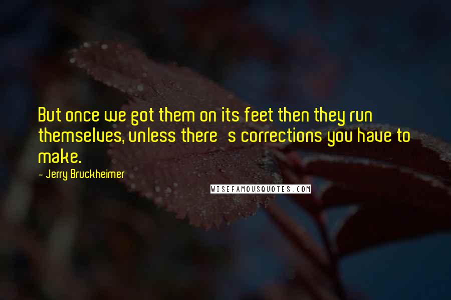 Jerry Bruckheimer Quotes: But once we got them on its feet then they run themselves, unless there's corrections you have to make.