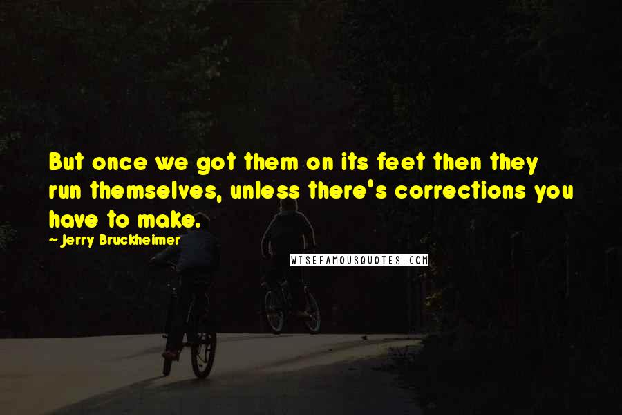 Jerry Bruckheimer Quotes: But once we got them on its feet then they run themselves, unless there's corrections you have to make.