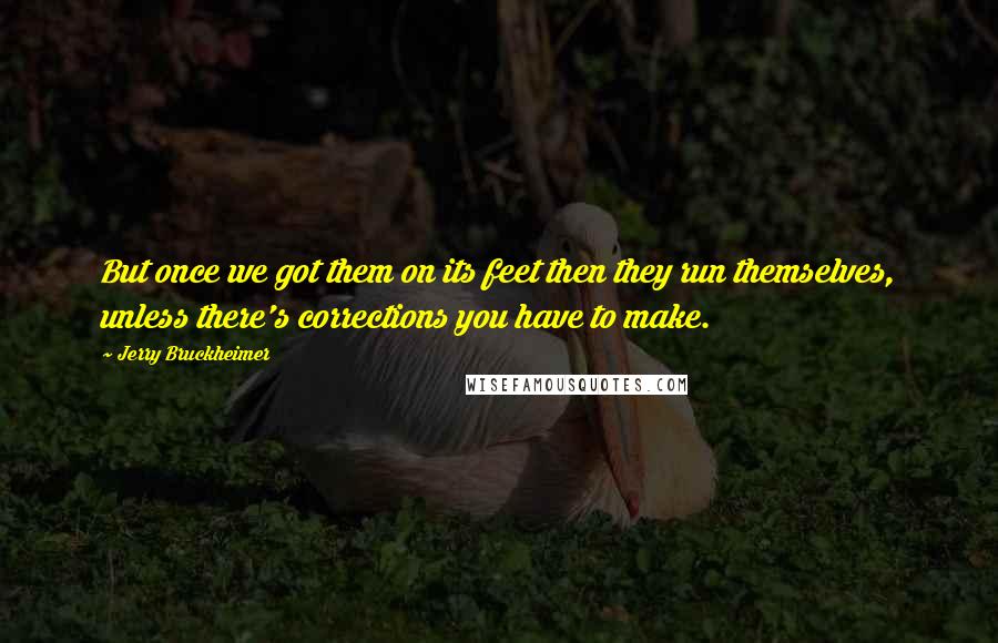 Jerry Bruckheimer Quotes: But once we got them on its feet then they run themselves, unless there's corrections you have to make.