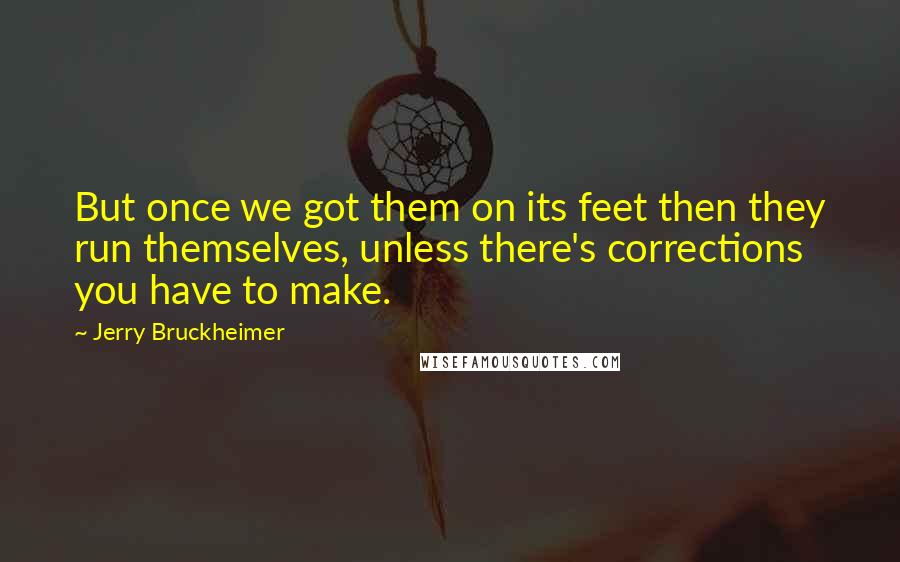 Jerry Bruckheimer Quotes: But once we got them on its feet then they run themselves, unless there's corrections you have to make.