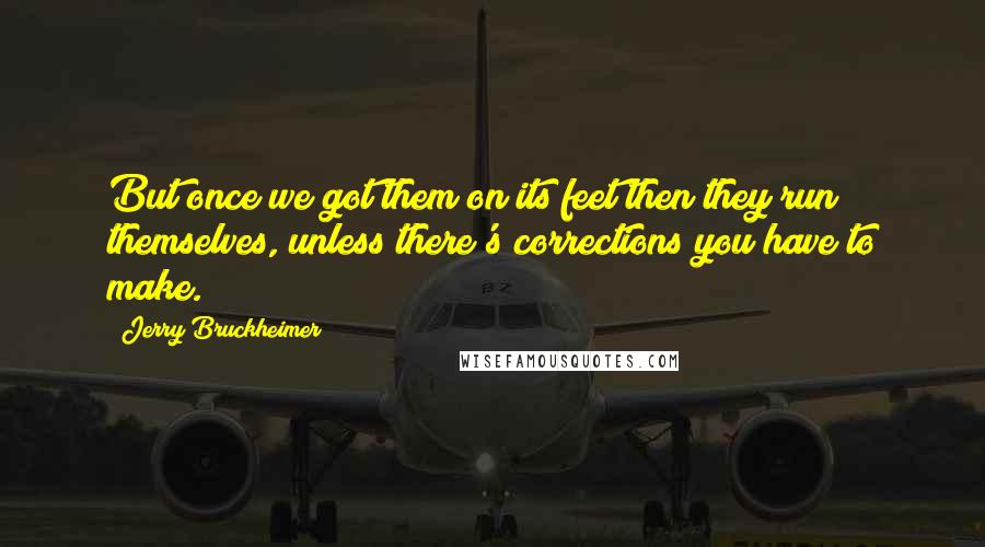 Jerry Bruckheimer Quotes: But once we got them on its feet then they run themselves, unless there's corrections you have to make.