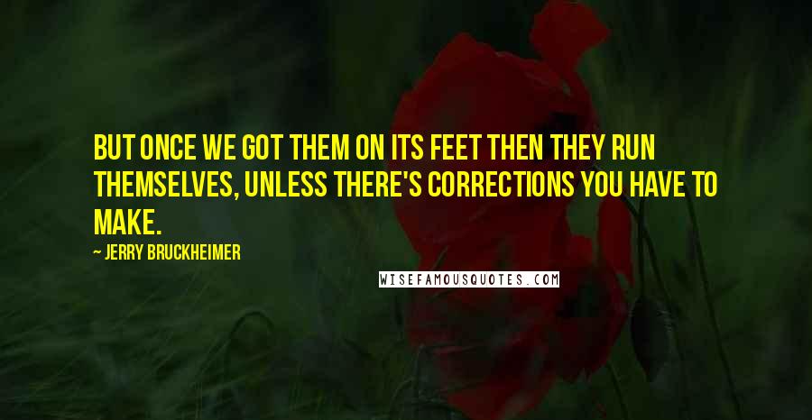 Jerry Bruckheimer Quotes: But once we got them on its feet then they run themselves, unless there's corrections you have to make.