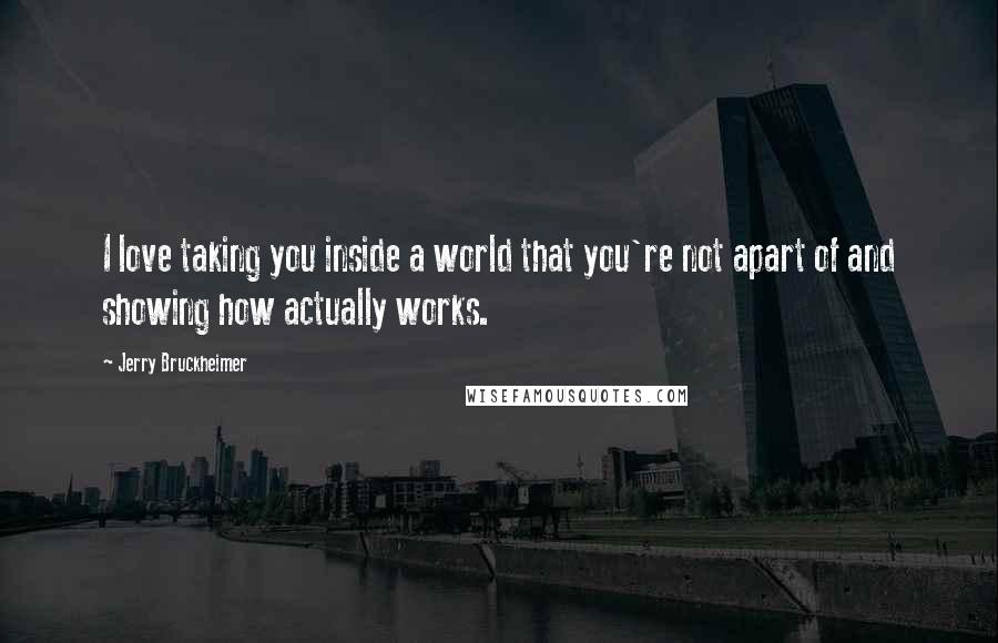 Jerry Bruckheimer Quotes: I love taking you inside a world that you're not apart of and showing how actually works.