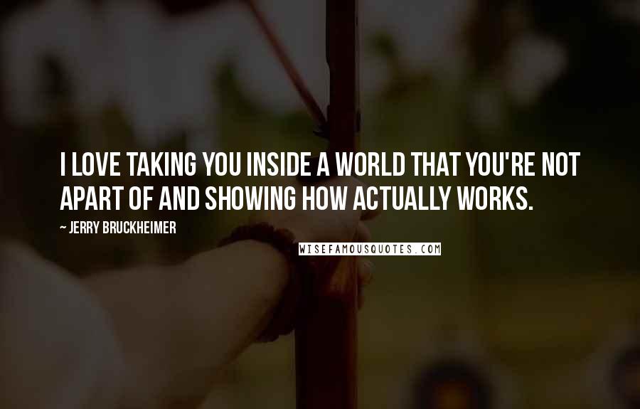 Jerry Bruckheimer Quotes: I love taking you inside a world that you're not apart of and showing how actually works.