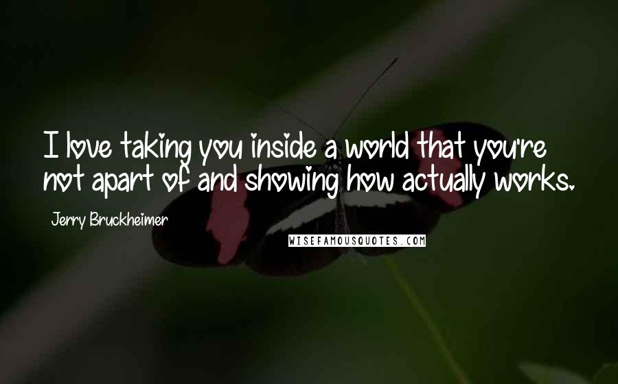 Jerry Bruckheimer Quotes: I love taking you inside a world that you're not apart of and showing how actually works.