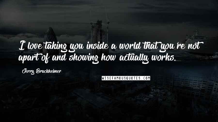 Jerry Bruckheimer Quotes: I love taking you inside a world that you're not apart of and showing how actually works.
