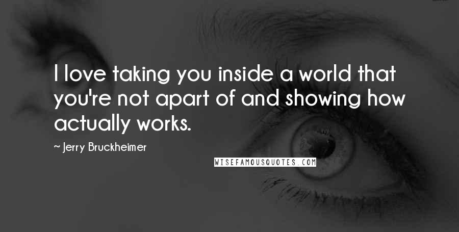 Jerry Bruckheimer Quotes: I love taking you inside a world that you're not apart of and showing how actually works.