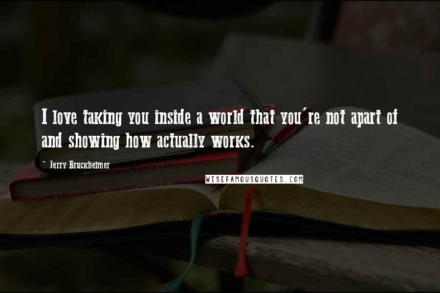 Jerry Bruckheimer Quotes: I love taking you inside a world that you're not apart of and showing how actually works.