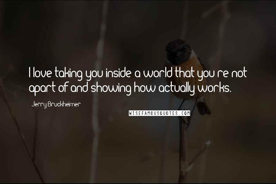 Jerry Bruckheimer Quotes: I love taking you inside a world that you're not apart of and showing how actually works.