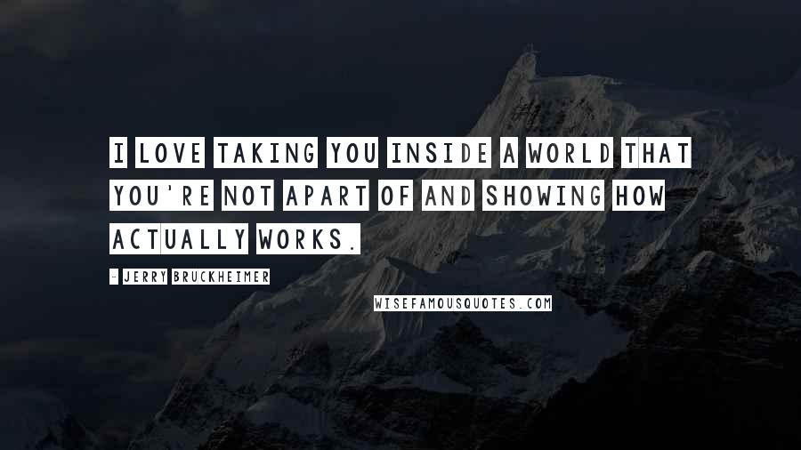Jerry Bruckheimer Quotes: I love taking you inside a world that you're not apart of and showing how actually works.