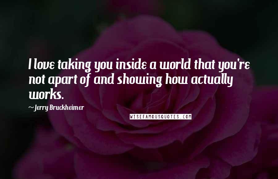 Jerry Bruckheimer Quotes: I love taking you inside a world that you're not apart of and showing how actually works.