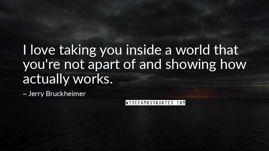 Jerry Bruckheimer Quotes: I love taking you inside a world that you're not apart of and showing how actually works.