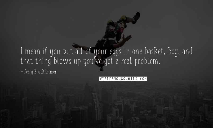 Jerry Bruckheimer Quotes: I mean if you put all of your eggs in one basket, boy, and that thing blows up you've got a real problem.