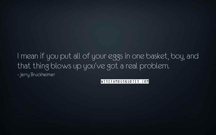 Jerry Bruckheimer Quotes: I mean if you put all of your eggs in one basket, boy, and that thing blows up you've got a real problem.