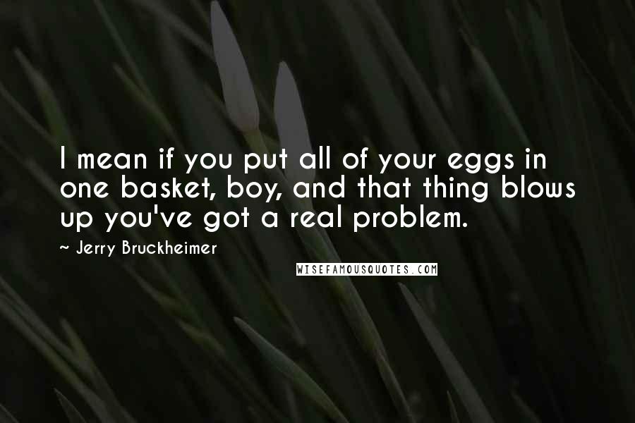 Jerry Bruckheimer Quotes: I mean if you put all of your eggs in one basket, boy, and that thing blows up you've got a real problem.