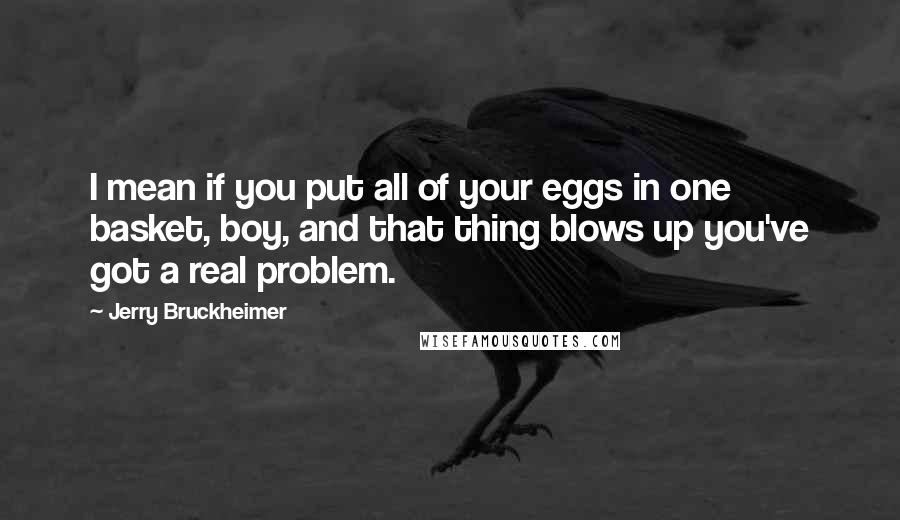 Jerry Bruckheimer Quotes: I mean if you put all of your eggs in one basket, boy, and that thing blows up you've got a real problem.