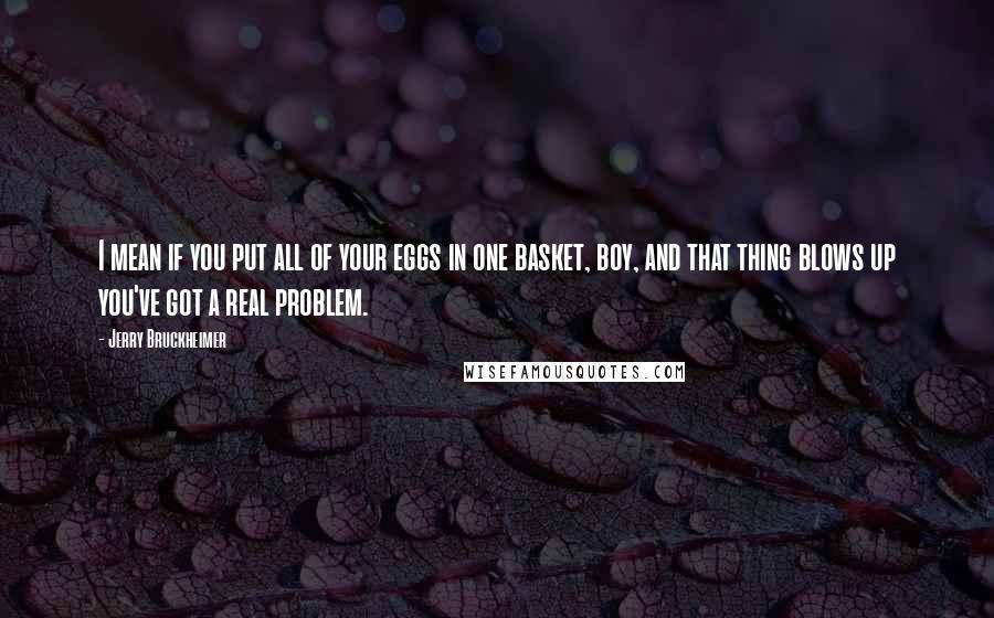 Jerry Bruckheimer Quotes: I mean if you put all of your eggs in one basket, boy, and that thing blows up you've got a real problem.