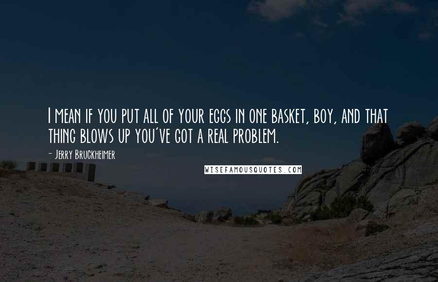 Jerry Bruckheimer Quotes: I mean if you put all of your eggs in one basket, boy, and that thing blows up you've got a real problem.