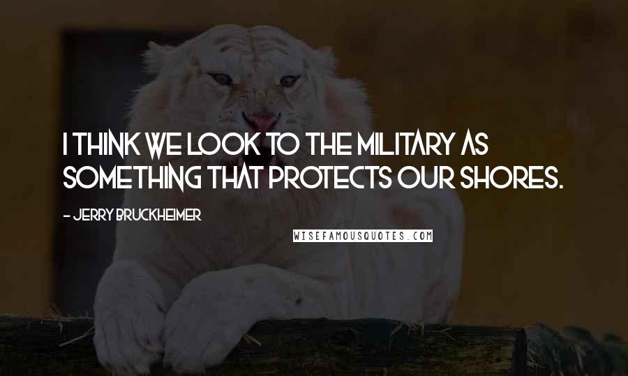 Jerry Bruckheimer Quotes: I think we look to the military as something that protects our shores.