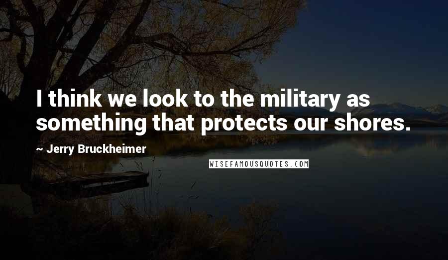 Jerry Bruckheimer Quotes: I think we look to the military as something that protects our shores.