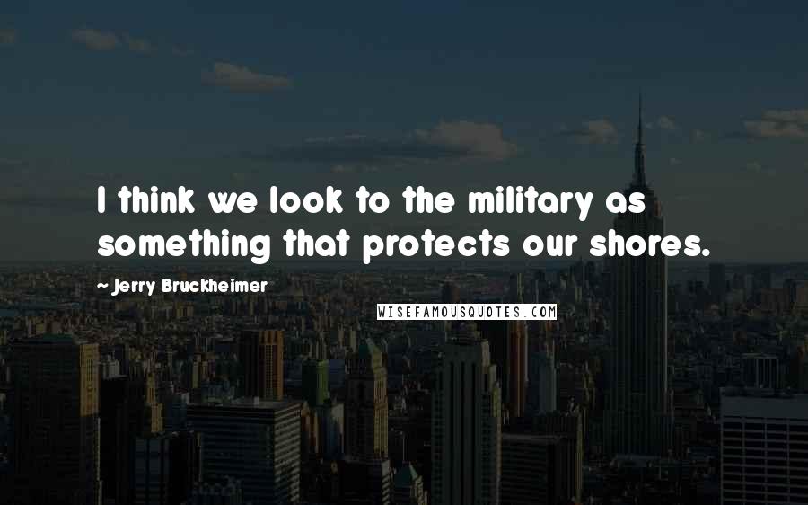 Jerry Bruckheimer Quotes: I think we look to the military as something that protects our shores.