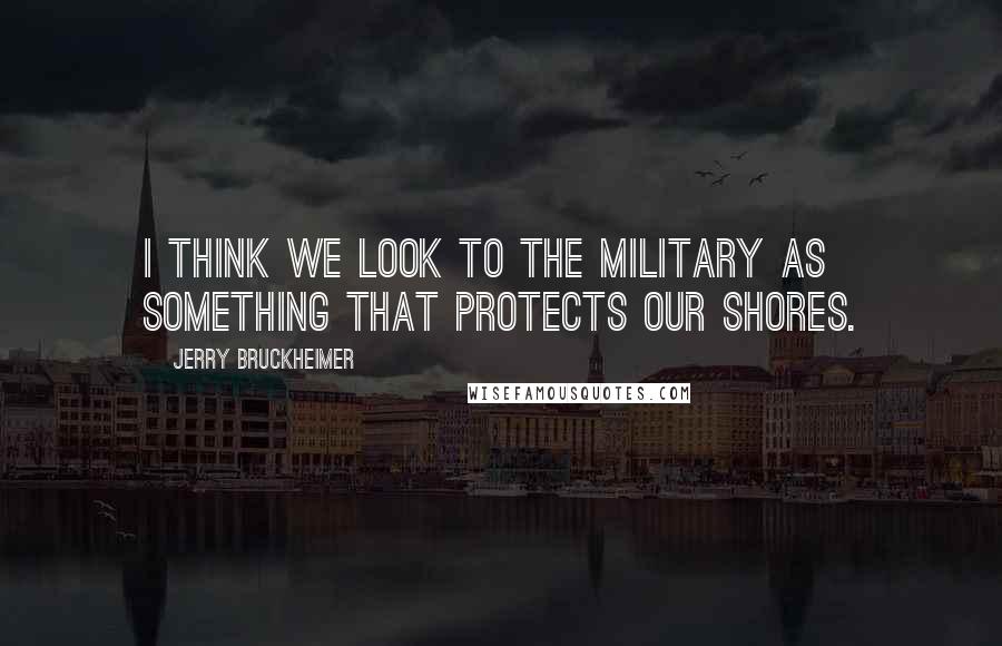 Jerry Bruckheimer Quotes: I think we look to the military as something that protects our shores.