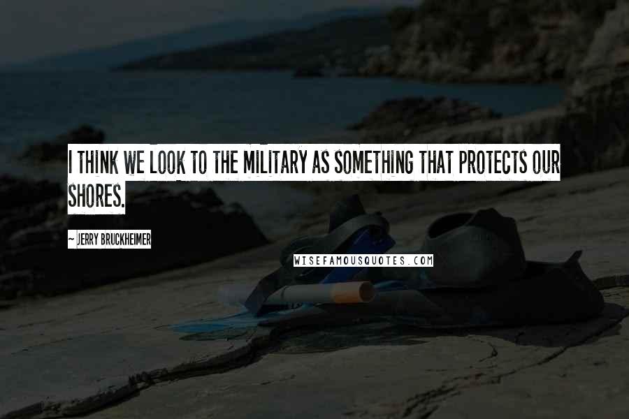 Jerry Bruckheimer Quotes: I think we look to the military as something that protects our shores.