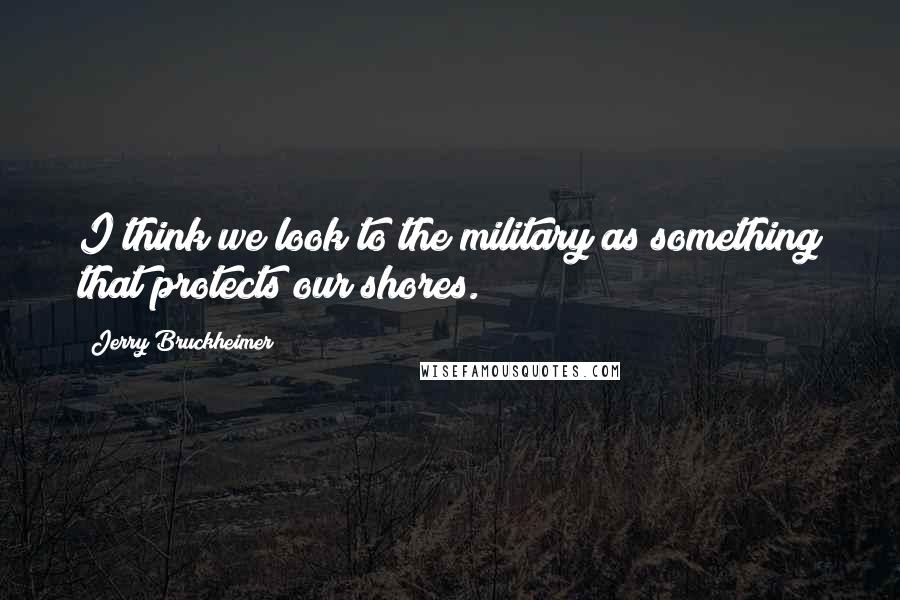 Jerry Bruckheimer Quotes: I think we look to the military as something that protects our shores.