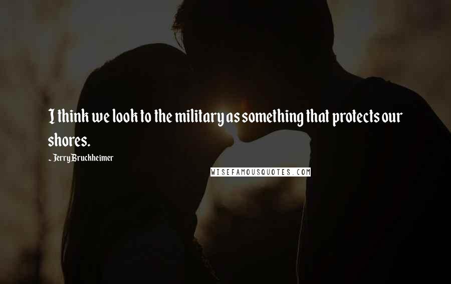 Jerry Bruckheimer Quotes: I think we look to the military as something that protects our shores.