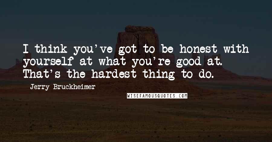 Jerry Bruckheimer Quotes: I think you've got to be honest with yourself at what you're good at. That's the hardest thing to do.