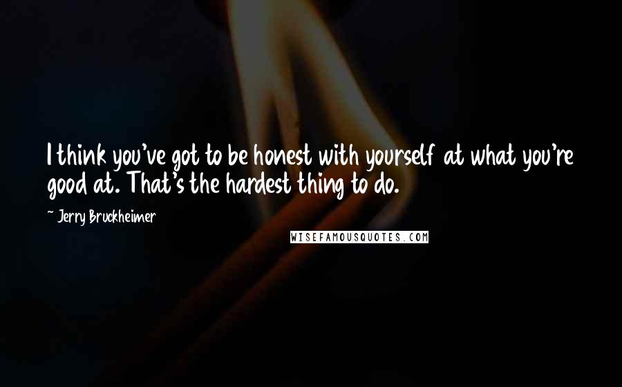 Jerry Bruckheimer Quotes: I think you've got to be honest with yourself at what you're good at. That's the hardest thing to do.