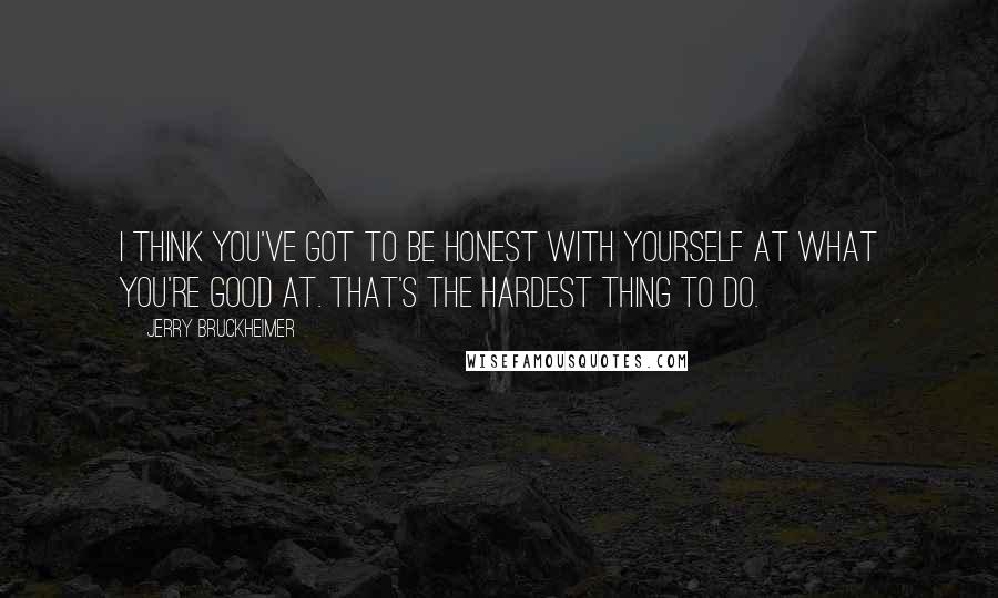 Jerry Bruckheimer Quotes: I think you've got to be honest with yourself at what you're good at. That's the hardest thing to do.