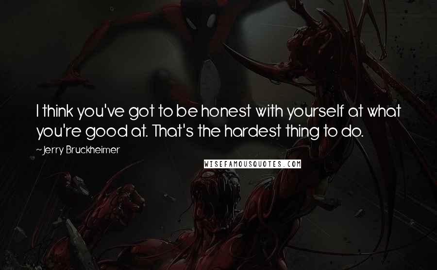 Jerry Bruckheimer Quotes: I think you've got to be honest with yourself at what you're good at. That's the hardest thing to do.