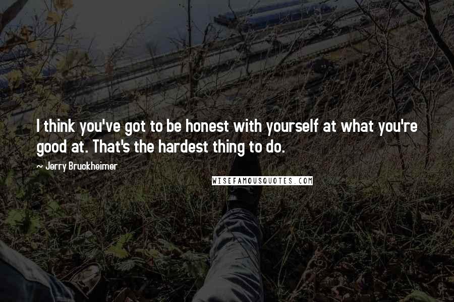 Jerry Bruckheimer Quotes: I think you've got to be honest with yourself at what you're good at. That's the hardest thing to do.