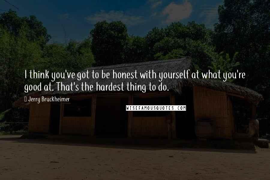 Jerry Bruckheimer Quotes: I think you've got to be honest with yourself at what you're good at. That's the hardest thing to do.