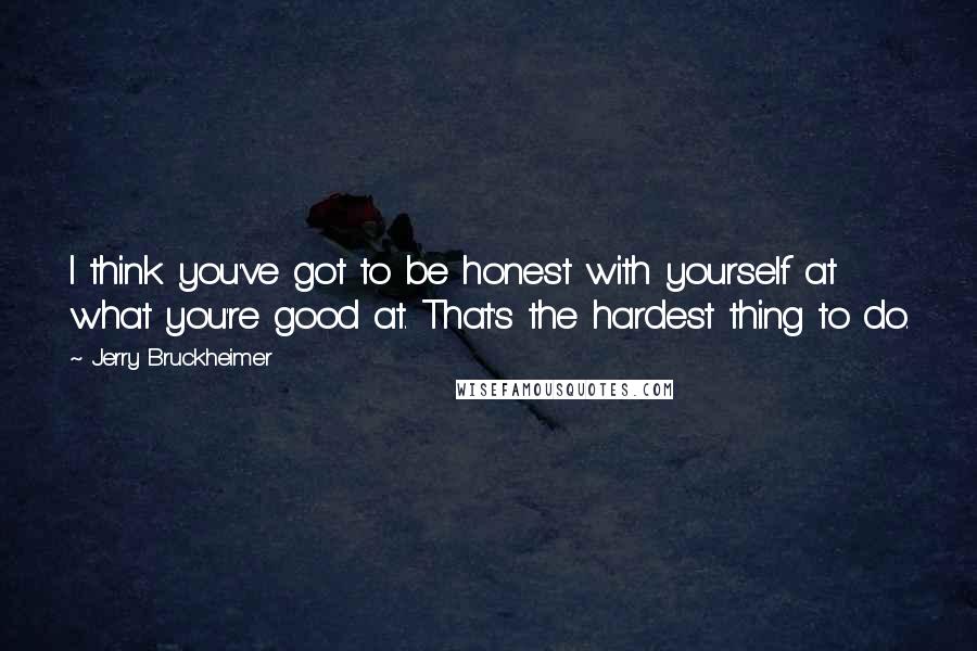 Jerry Bruckheimer Quotes: I think you've got to be honest with yourself at what you're good at. That's the hardest thing to do.