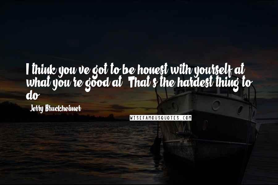 Jerry Bruckheimer Quotes: I think you've got to be honest with yourself at what you're good at. That's the hardest thing to do.