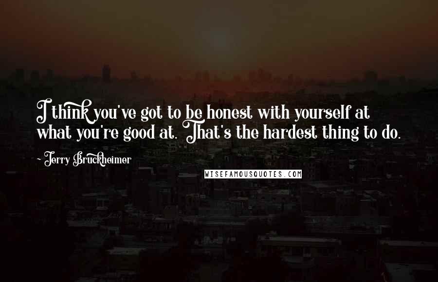 Jerry Bruckheimer Quotes: I think you've got to be honest with yourself at what you're good at. That's the hardest thing to do.