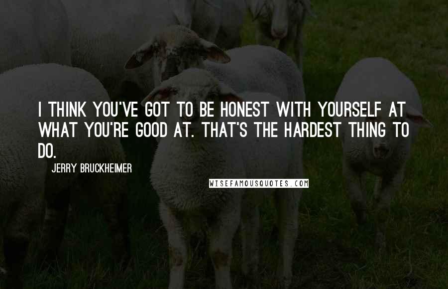 Jerry Bruckheimer Quotes: I think you've got to be honest with yourself at what you're good at. That's the hardest thing to do.