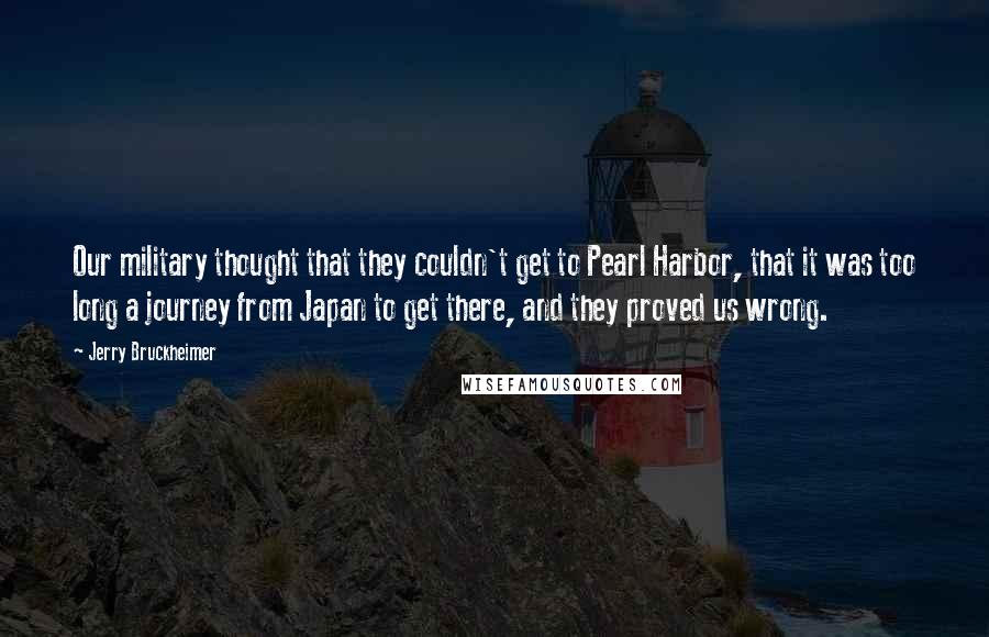 Jerry Bruckheimer Quotes: Our military thought that they couldn't get to Pearl Harbor, that it was too long a journey from Japan to get there, and they proved us wrong.