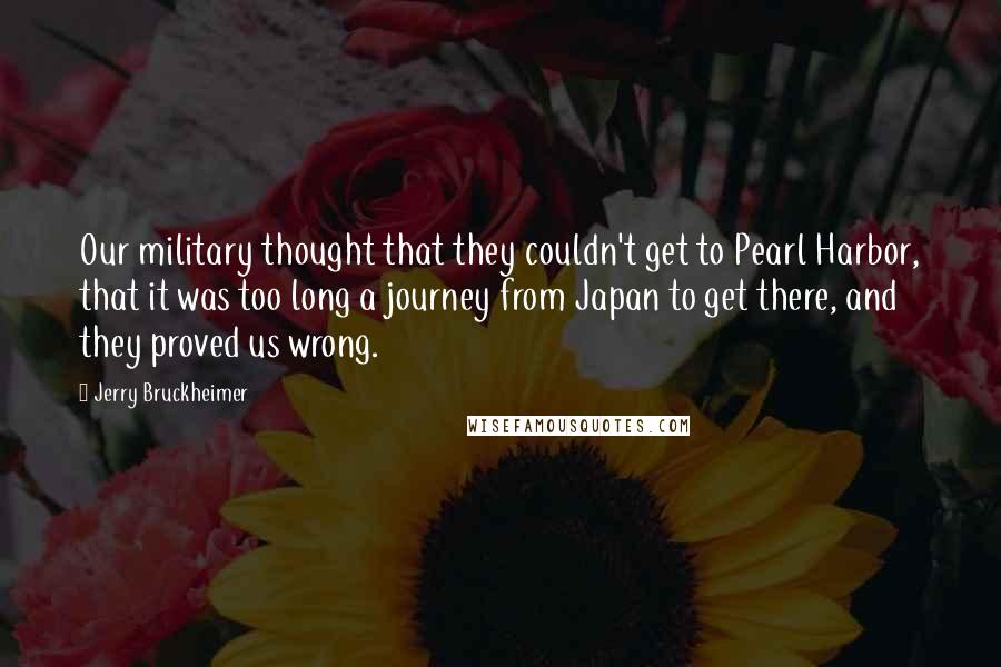 Jerry Bruckheimer Quotes: Our military thought that they couldn't get to Pearl Harbor, that it was too long a journey from Japan to get there, and they proved us wrong.