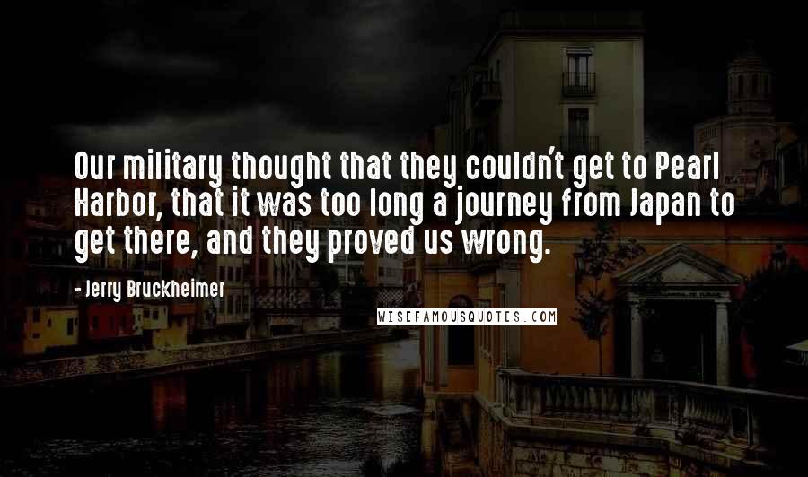 Jerry Bruckheimer Quotes: Our military thought that they couldn't get to Pearl Harbor, that it was too long a journey from Japan to get there, and they proved us wrong.